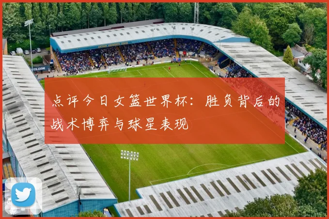 点评今日女篮世界杯:胜负背后的战术博弈与球星表现