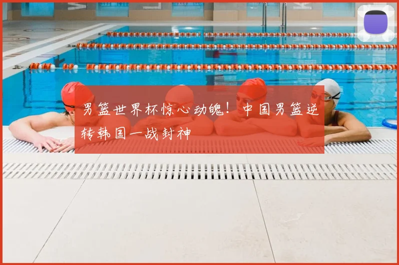 男篮世界杯惊心动魄！中国男篮逆转韩国一战封神