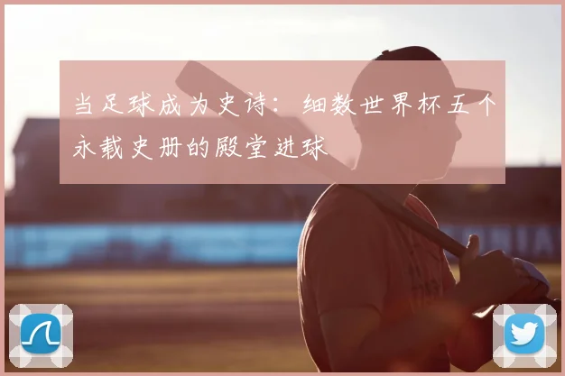 当足球成为史诗：细数世界杯五个永载史册的殿堂进球