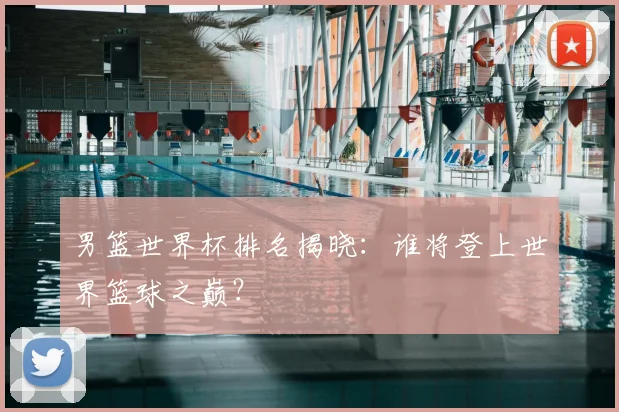 男篮世界杯排名揭晓：谁将登上世界篮球之巅？