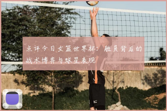 点评今日女篮世界杯：胜负背后的战术博弈与球星表现