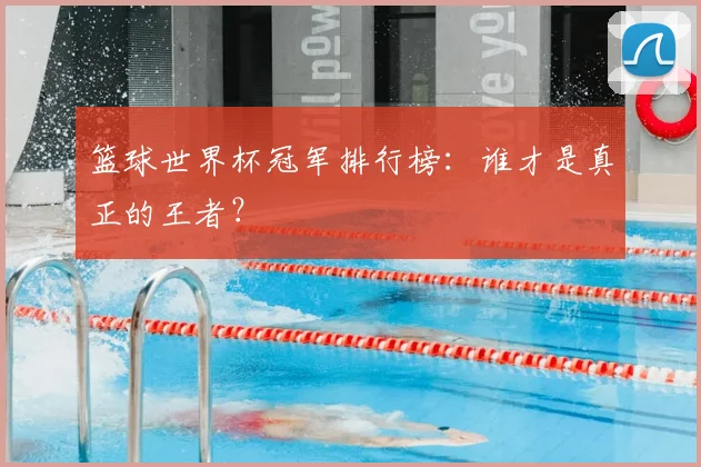 篮球世界杯冠军排行榜:谁才是真正的王者?