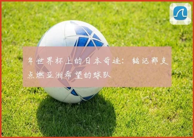 年世界杯上的日本奇迹:铭记那支点燃亚洲希望的球队