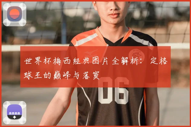 世界杯梅西经典图片全解析：定格球王的巅峰与落寞