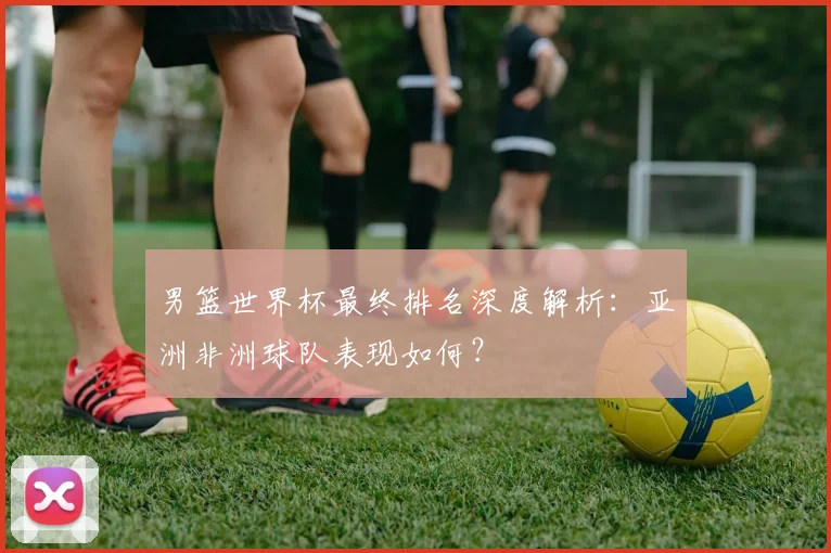 男篮世界杯最终排名深度解析：亚洲非洲球队表现如何？