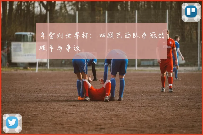 年智利世界杯：回顾巴西队夺冠的艰辛与争议