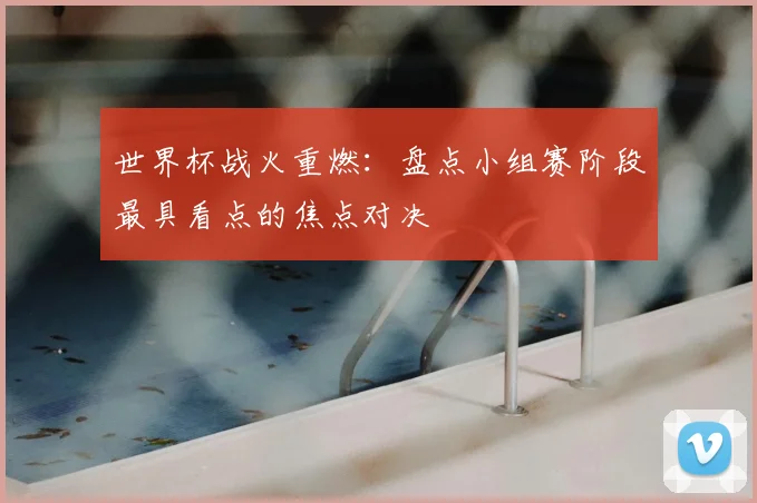 世界杯战火重燃:盘点小组赛阶段最具看点的焦点对决