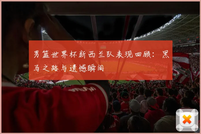 男篮世界杯新西兰队表现回顾：黑马之路与遗憾瞬间