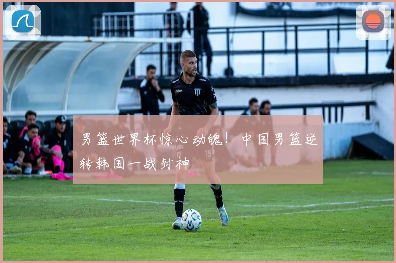 男篮世界杯惊心动魄！中国男篮逆转韩国一战封神