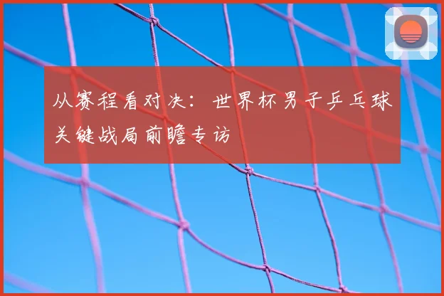从赛程看对决：世界杯男子乒乓球关键战局前瞻专访