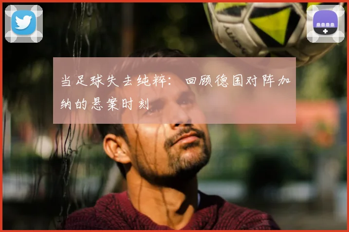 当足球失去纯粹:回顾德国对阵加纳的悬案时刻
