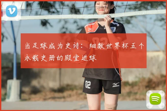 当足球成为史诗：细数世界杯五个永载史册的殿堂进球