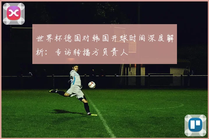世界杯德国对韩国开球时间深度解析：专访转播方负责人